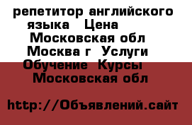 репетитор английского языка › Цена ­ 600 - Московская обл., Москва г. Услуги » Обучение. Курсы   . Московская обл.